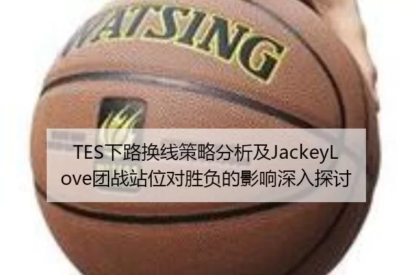 TES下路换线策略分析及JackeyLove团战站位对胜负的影响深入探讨